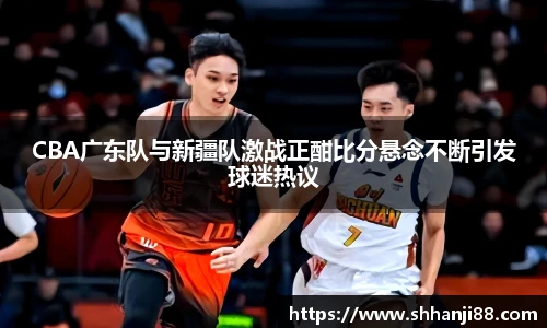 CBA广东队与新疆队激战正酣比分悬念不断引发球迷热议